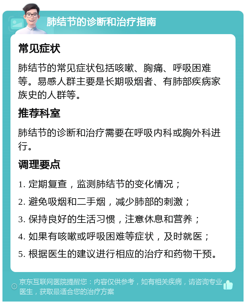 肺结节的诊断和治疗指南 常见症状 肺结节的常见症状包括咳嗽、胸痛、呼吸困难等。易感人群主要是长期吸烟者、有肺部疾病家族史的人群等。 推荐科室 肺结节的诊断和治疗需要在呼吸内科或胸外科进行。 调理要点 1. 定期复查，监测肺结节的变化情况； 2. 避免吸烟和二手烟，减少肺部的刺激； 3. 保持良好的生活习惯，注意休息和营养； 4. 如果有咳嗽或呼吸困难等症状，及时就医； 5. 根据医生的建议进行相应的治疗和药物干预。