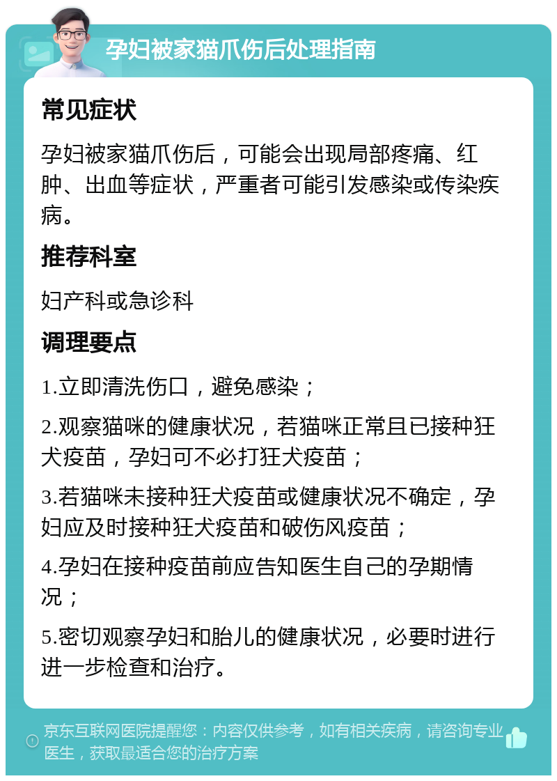 孕妇被家猫爪伤后处理指南 常见症状 孕妇被家猫爪伤后，可能会出现局部疼痛、红肿、出血等症状，严重者可能引发感染或传染疾病。 推荐科室 妇产科或急诊科 调理要点 1.立即清洗伤口，避免感染； 2.观察猫咪的健康状况，若猫咪正常且已接种狂犬疫苗，孕妇可不必打狂犬疫苗； 3.若猫咪未接种狂犬疫苗或健康状况不确定，孕妇应及时接种狂犬疫苗和破伤风疫苗； 4.孕妇在接种疫苗前应告知医生自己的孕期情况； 5.密切观察孕妇和胎儿的健康状况，必要时进行进一步检查和治疗。