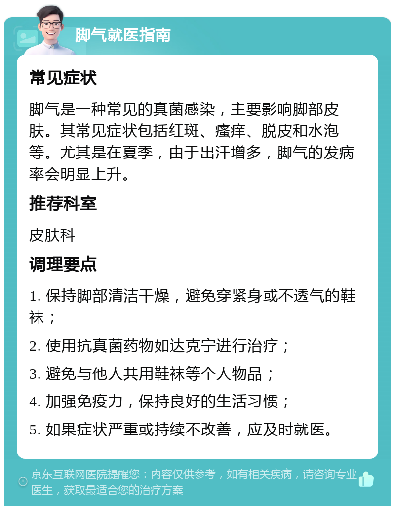 脚气就医指南 常见症状 脚气是一种常见的真菌感染，主要影响脚部皮肤。其常见症状包括红斑、瘙痒、脱皮和水泡等。尤其是在夏季，由于出汗增多，脚气的发病率会明显上升。 推荐科室 皮肤科 调理要点 1. 保持脚部清洁干燥，避免穿紧身或不透气的鞋袜； 2. 使用抗真菌药物如达克宁进行治疗； 3. 避免与他人共用鞋袜等个人物品； 4. 加强免疫力，保持良好的生活习惯； 5. 如果症状严重或持续不改善，应及时就医。