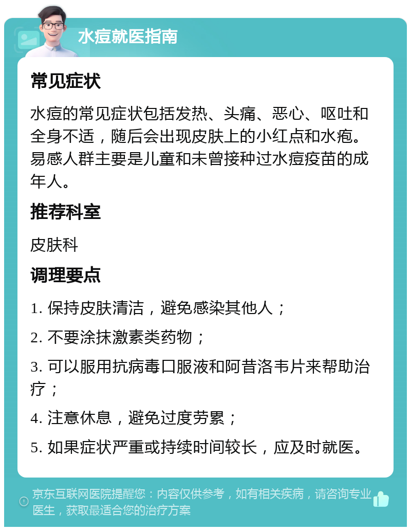 水痘就医指南 常见症状 水痘的常见症状包括发热、头痛、恶心、呕吐和全身不适，随后会出现皮肤上的小红点和水疱。易感人群主要是儿童和未曾接种过水痘疫苗的成年人。 推荐科室 皮肤科 调理要点 1. 保持皮肤清洁，避免感染其他人； 2. 不要涂抹激素类药物； 3. 可以服用抗病毒口服液和阿昔洛韦片来帮助治疗； 4. 注意休息，避免过度劳累； 5. 如果症状严重或持续时间较长，应及时就医。