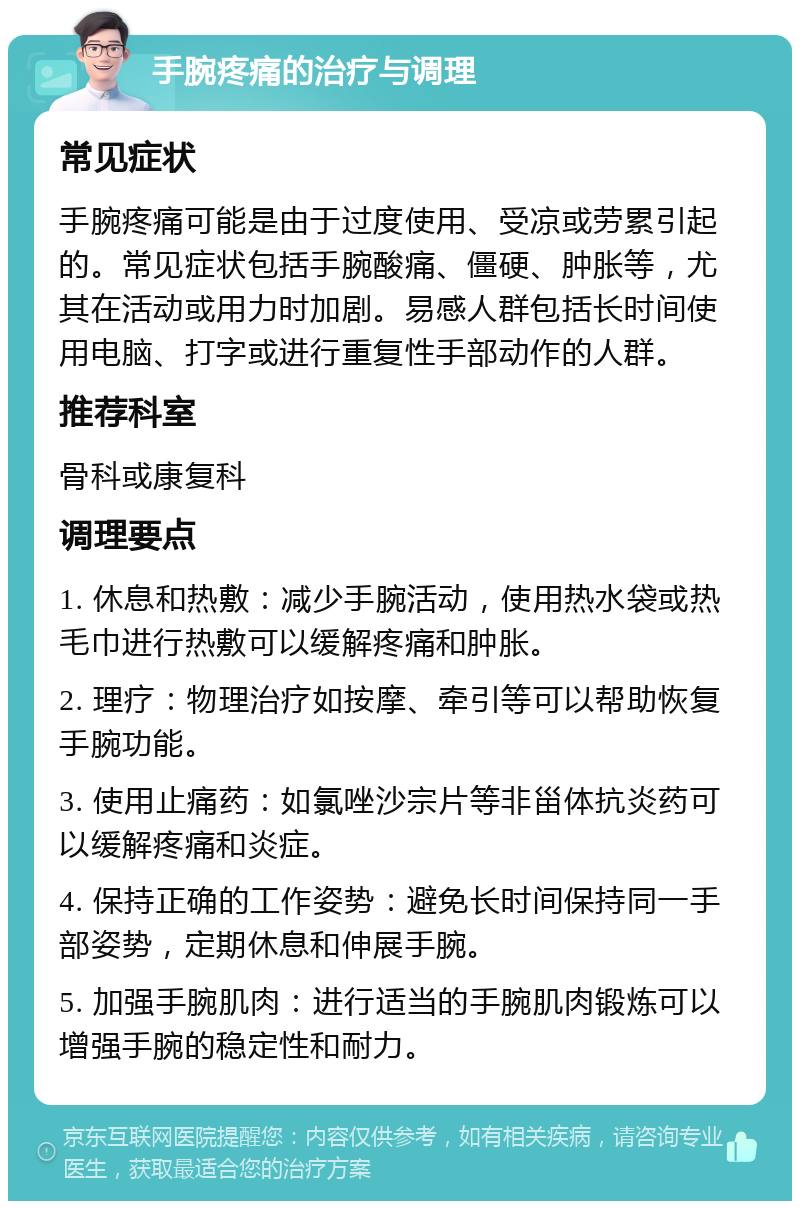 手腕疼痛的治疗与调理 常见症状 手腕疼痛可能是由于过度使用、受凉或劳累引起的。常见症状包括手腕酸痛、僵硬、肿胀等，尤其在活动或用力时加剧。易感人群包括长时间使用电脑、打字或进行重复性手部动作的人群。 推荐科室 骨科或康复科 调理要点 1. 休息和热敷：减少手腕活动，使用热水袋或热毛巾进行热敷可以缓解疼痛和肿胀。 2. 理疗：物理治疗如按摩、牵引等可以帮助恢复手腕功能。 3. 使用止痛药：如氯唑沙宗片等非甾体抗炎药可以缓解疼痛和炎症。 4. 保持正确的工作姿势：避免长时间保持同一手部姿势，定期休息和伸展手腕。 5. 加强手腕肌肉：进行适当的手腕肌肉锻炼可以增强手腕的稳定性和耐力。