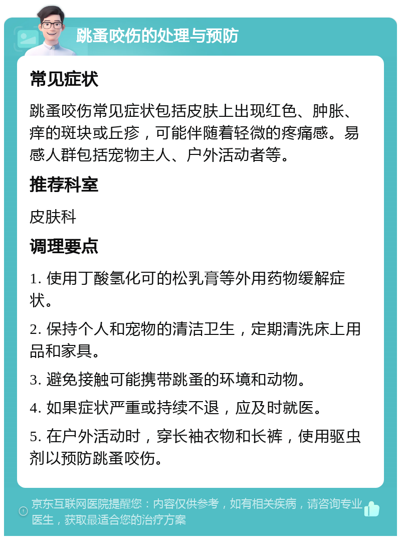 跳蚤咬伤的处理与预防 常见症状 跳蚤咬伤常见症状包括皮肤上出现红色、肿胀、痒的斑块或丘疹，可能伴随着轻微的疼痛感。易感人群包括宠物主人、户外活动者等。 推荐科室 皮肤科 调理要点 1. 使用丁酸氢化可的松乳膏等外用药物缓解症状。 2. 保持个人和宠物的清洁卫生，定期清洗床上用品和家具。 3. 避免接触可能携带跳蚤的环境和动物。 4. 如果症状严重或持续不退，应及时就医。 5. 在户外活动时，穿长袖衣物和长裤，使用驱虫剂以预防跳蚤咬伤。