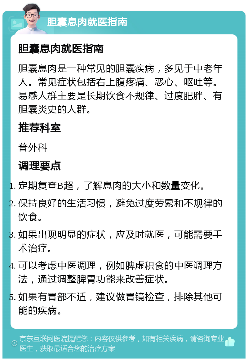 胆囊息肉就医指南 胆囊息肉就医指南 胆囊息肉是一种常见的胆囊疾病，多见于中老年人。常见症状包括右上腹疼痛、恶心、呕吐等。易感人群主要是长期饮食不规律、过度肥胖、有胆囊炎史的人群。 推荐科室 普外科 调理要点 定期复查B超，了解息肉的大小和数量变化。 保持良好的生活习惯，避免过度劳累和不规律的饮食。 如果出现明显的症状，应及时就医，可能需要手术治疗。 可以考虑中医调理，例如脾虚积食的中医调理方法，通过调整脾胃功能来改善症状。 如果有胃部不适，建议做胃镜检查，排除其他可能的疾病。