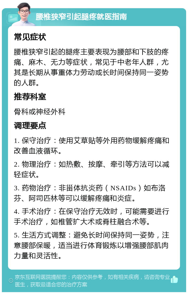 腰椎狭窄引起腿疼就医指南 常见症状 腰椎狭窄引起的腿疼主要表现为腰部和下肢的疼痛、麻木、无力等症状，常见于中老年人群，尤其是长期从事重体力劳动或长时间保持同一姿势的人群。 推荐科室 骨科或神经外科 调理要点 1. 保守治疗：使用艾草贴等外用药物缓解疼痛和改善血液循环。 2. 物理治疗：如热敷、按摩、牵引等方法可以减轻症状。 3. 药物治疗：非甾体抗炎药（NSAIDs）如布洛芬、阿司匹林等可以缓解疼痛和炎症。 4. 手术治疗：在保守治疗无效时，可能需要进行手术治疗，如椎管扩大术或脊柱融合术等。 5. 生活方式调整：避免长时间保持同一姿势，注意腰部保暖，适当进行体育锻炼以增强腰部肌肉力量和灵活性。