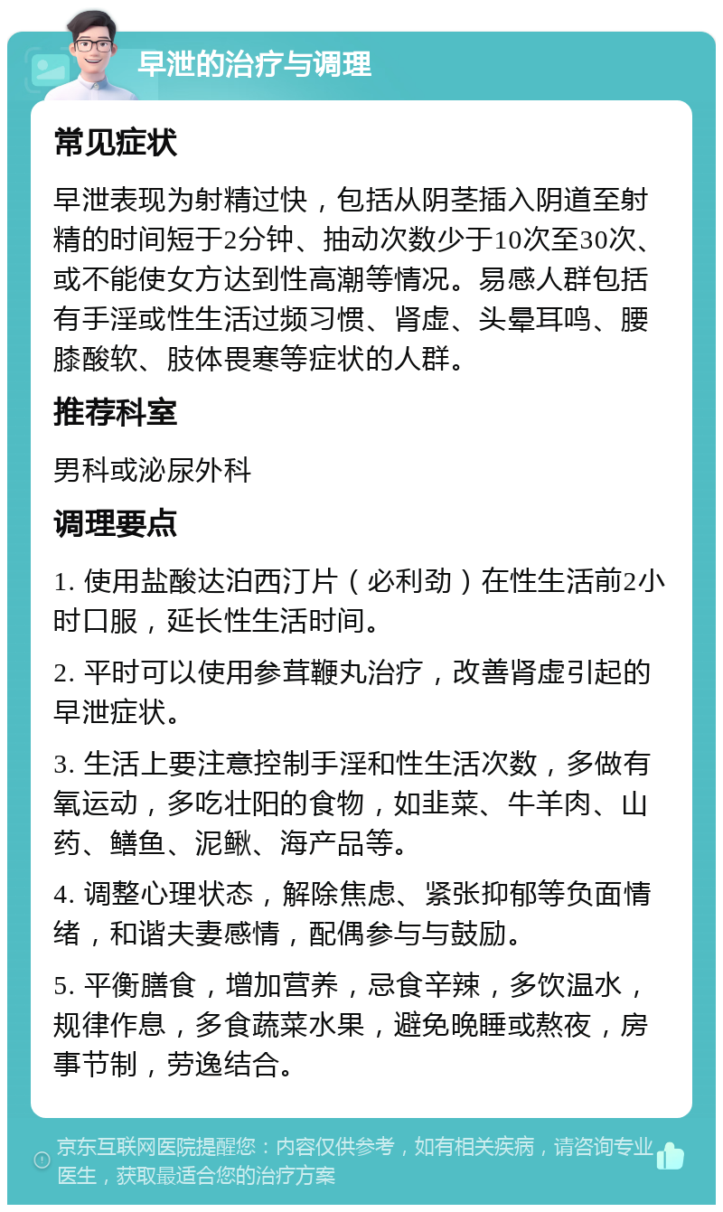 早泄的治疗与调理 常见症状 早泄表现为射精过快，包括从阴茎插入阴道至射精的时间短于2分钟、抽动次数少于10次至30次、或不能使女方达到性高潮等情况。易感人群包括有手淫或性生活过频习惯、肾虚、头晕耳鸣、腰膝酸软、肢体畏寒等症状的人群。 推荐科室 男科或泌尿外科 调理要点 1. 使用盐酸达泊西汀片（必利劲）在性生活前2小时口服，延长性生活时间。 2. 平时可以使用参茸鞭丸治疗，改善肾虚引起的早泄症状。 3. 生活上要注意控制手淫和性生活次数，多做有氧运动，多吃壮阳的食物，如韭菜、牛羊肉、山药、鳝鱼、泥鳅、海产品等。 4. 调整心理状态，解除焦虑、紧张抑郁等负面情绪，和谐夫妻感情，配偶参与与鼓励。 5. 平衡膳食，增加营养，忌食辛辣，多饮温水，规律作息，多食蔬菜水果，避免晚睡或熬夜，房事节制，劳逸结合。