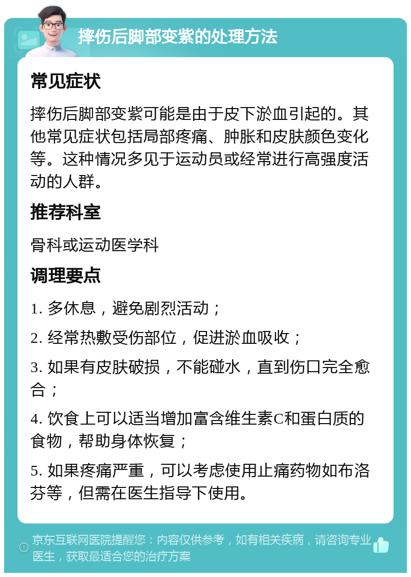 摔伤后脚部变紫的处理方法 常见症状 摔伤后脚部变紫可能是由于皮下淤血引起的。其他常见症状包括局部疼痛、肿胀和皮肤颜色变化等。这种情况多见于运动员或经常进行高强度活动的人群。 推荐科室 骨科或运动医学科 调理要点 1. 多休息，避免剧烈活动； 2. 经常热敷受伤部位，促进淤血吸收； 3. 如果有皮肤破损，不能碰水，直到伤口完全愈合； 4. 饮食上可以适当增加富含维生素C和蛋白质的食物，帮助身体恢复； 5. 如果疼痛严重，可以考虑使用止痛药物如布洛芬等，但需在医生指导下使用。