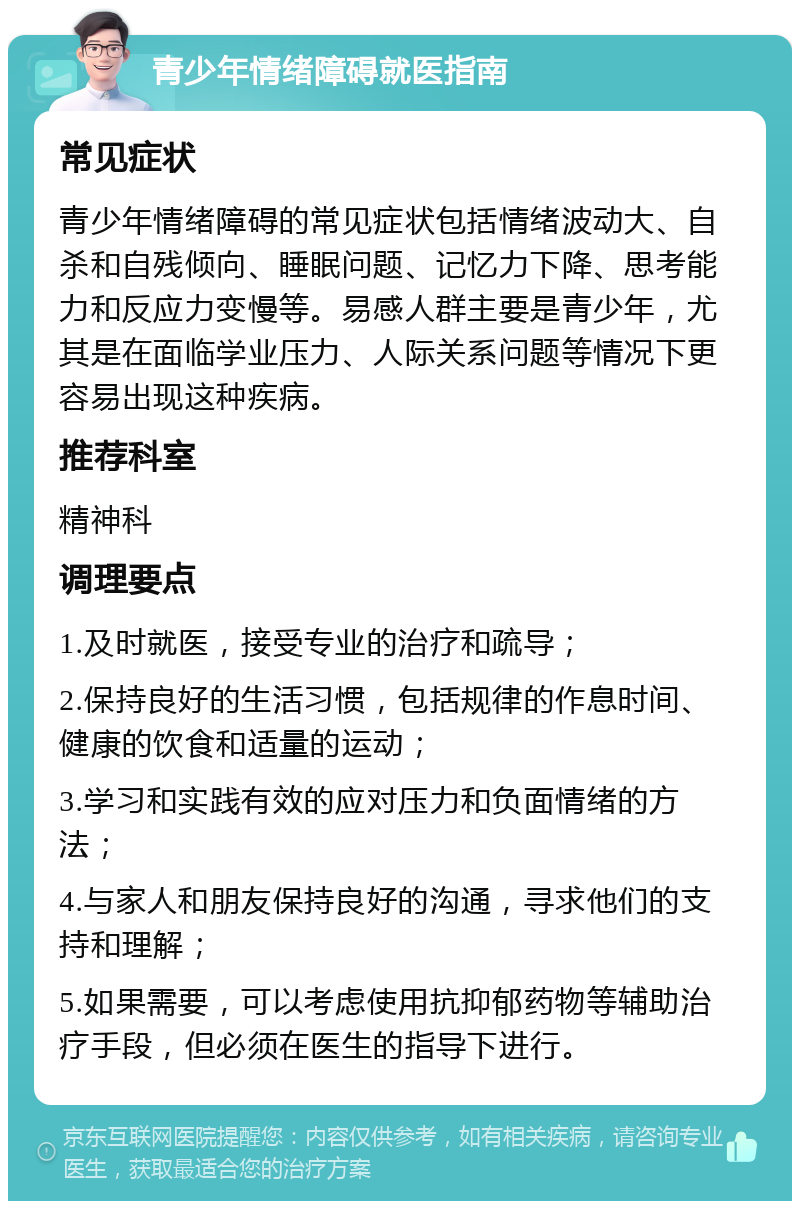 青少年情绪障碍就医指南 常见症状 青少年情绪障碍的常见症状包括情绪波动大、自杀和自残倾向、睡眠问题、记忆力下降、思考能力和反应力变慢等。易感人群主要是青少年，尤其是在面临学业压力、人际关系问题等情况下更容易出现这种疾病。 推荐科室 精神科 调理要点 1.及时就医，接受专业的治疗和疏导； 2.保持良好的生活习惯，包括规律的作息时间、健康的饮食和适量的运动； 3.学习和实践有效的应对压力和负面情绪的方法； 4.与家人和朋友保持良好的沟通，寻求他们的支持和理解； 5.如果需要，可以考虑使用抗抑郁药物等辅助治疗手段，但必须在医生的指导下进行。