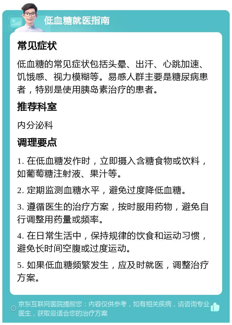 低血糖就医指南 常见症状 低血糖的常见症状包括头晕、出汗、心跳加速、饥饿感、视力模糊等。易感人群主要是糖尿病患者，特别是使用胰岛素治疗的患者。 推荐科室 内分泌科 调理要点 1. 在低血糖发作时，立即摄入含糖食物或饮料，如葡萄糖注射液、果汁等。 2. 定期监测血糖水平，避免过度降低血糖。 3. 遵循医生的治疗方案，按时服用药物，避免自行调整用药量或频率。 4. 在日常生活中，保持规律的饮食和运动习惯，避免长时间空腹或过度运动。 5. 如果低血糖频繁发生，应及时就医，调整治疗方案。