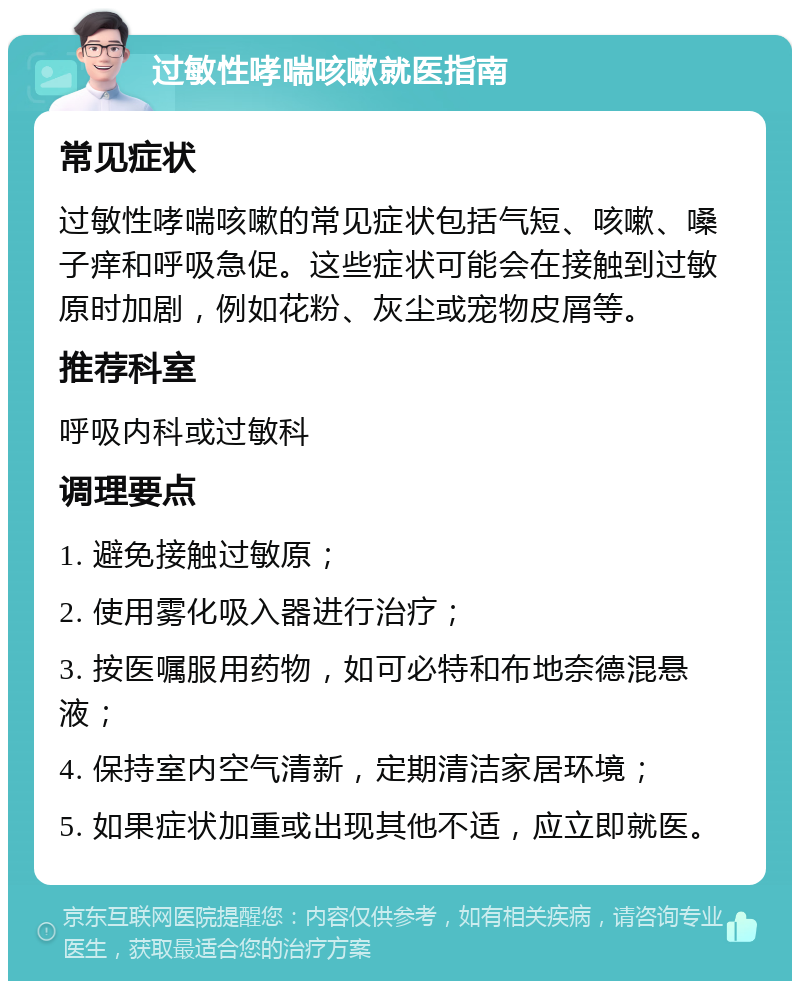 过敏性哮喘咳嗽就医指南 常见症状 过敏性哮喘咳嗽的常见症状包括气短、咳嗽、嗓子痒和呼吸急促。这些症状可能会在接触到过敏原时加剧，例如花粉、灰尘或宠物皮屑等。 推荐科室 呼吸内科或过敏科 调理要点 1. 避免接触过敏原； 2. 使用雾化吸入器进行治疗； 3. 按医嘱服用药物，如可必特和布地奈德混悬液； 4. 保持室内空气清新，定期清洁家居环境； 5. 如果症状加重或出现其他不适，应立即就医。