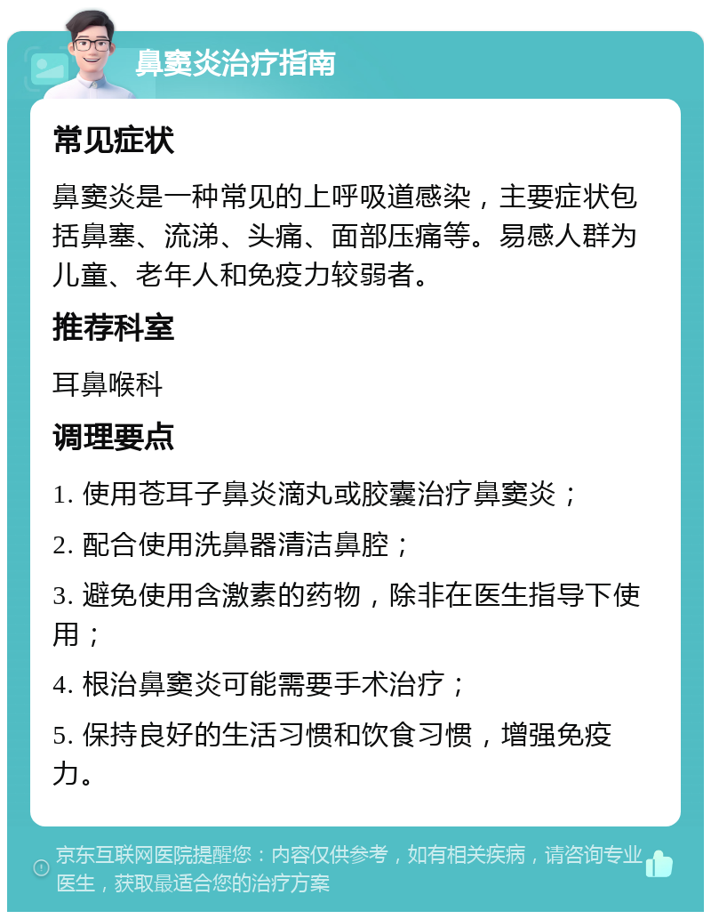 鼻窦炎治疗指南 常见症状 鼻窦炎是一种常见的上呼吸道感染，主要症状包括鼻塞、流涕、头痛、面部压痛等。易感人群为儿童、老年人和免疫力较弱者。 推荐科室 耳鼻喉科 调理要点 1. 使用苍耳子鼻炎滴丸或胶囊治疗鼻窦炎； 2. 配合使用洗鼻器清洁鼻腔； 3. 避免使用含激素的药物，除非在医生指导下使用； 4. 根治鼻窦炎可能需要手术治疗； 5. 保持良好的生活习惯和饮食习惯，增强免疫力。