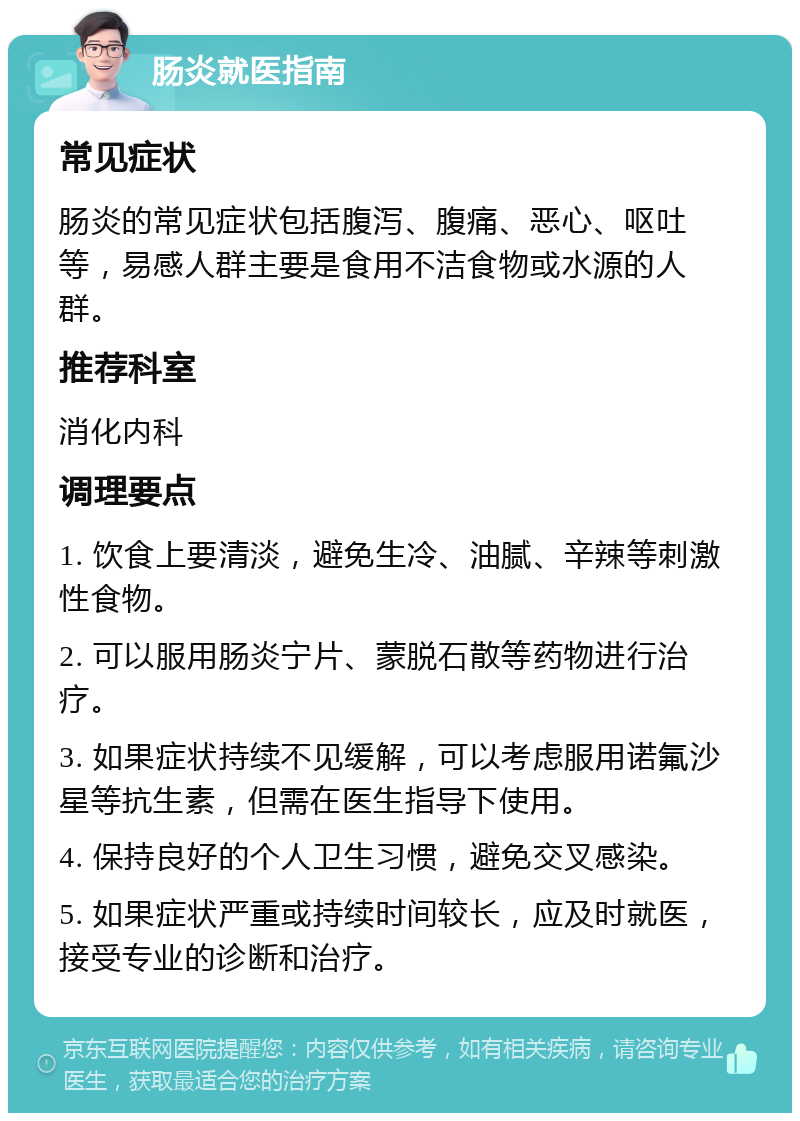 肠炎就医指南 常见症状 肠炎的常见症状包括腹泻、腹痛、恶心、呕吐等，易感人群主要是食用不洁食物或水源的人群。 推荐科室 消化内科 调理要点 1. 饮食上要清淡，避免生冷、油腻、辛辣等刺激性食物。 2. 可以服用肠炎宁片、蒙脱石散等药物进行治疗。 3. 如果症状持续不见缓解，可以考虑服用诺氟沙星等抗生素，但需在医生指导下使用。 4. 保持良好的个人卫生习惯，避免交叉感染。 5. 如果症状严重或持续时间较长，应及时就医，接受专业的诊断和治疗。