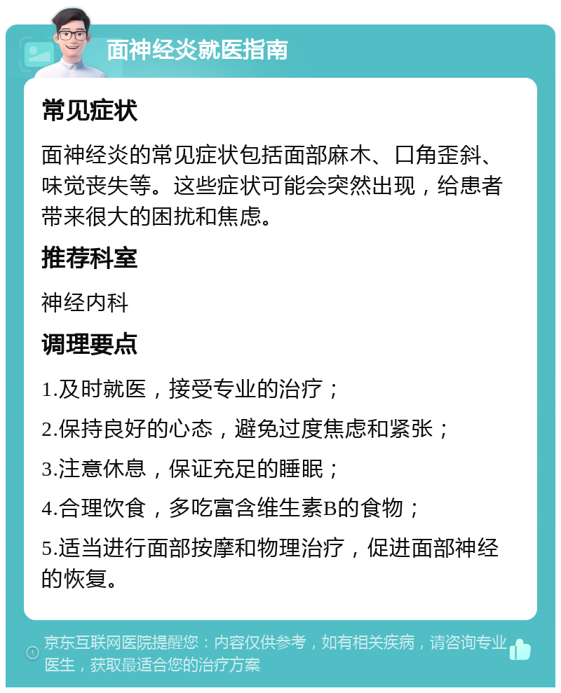 面神经炎就医指南 常见症状 面神经炎的常见症状包括面部麻木、口角歪斜、味觉丧失等。这些症状可能会突然出现，给患者带来很大的困扰和焦虑。 推荐科室 神经内科 调理要点 1.及时就医，接受专业的治疗； 2.保持良好的心态，避免过度焦虑和紧张； 3.注意休息，保证充足的睡眠； 4.合理饮食，多吃富含维生素B的食物； 5.适当进行面部按摩和物理治疗，促进面部神经的恢复。