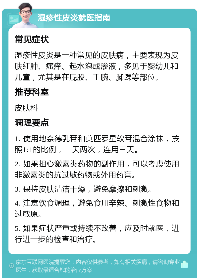 湿疹性皮炎就医指南 常见症状 湿疹性皮炎是一种常见的皮肤病，主要表现为皮肤红肿、瘙痒、起水泡或渗液，多见于婴幼儿和儿童，尤其是在屁股、手腕、脚踝等部位。 推荐科室 皮肤科 调理要点 1. 使用地奈德乳膏和莫匹罗星软膏混合涂抹，按照1:1的比例，一天两次，连用三天。 2. 如果担心激素类药物的副作用，可以考虑使用非激素类的抗过敏药物或外用药膏。 3. 保持皮肤清洁干燥，避免摩擦和刺激。 4. 注意饮食调理，避免食用辛辣、刺激性食物和过敏原。 5. 如果症状严重或持续不改善，应及时就医，进行进一步的检查和治疗。