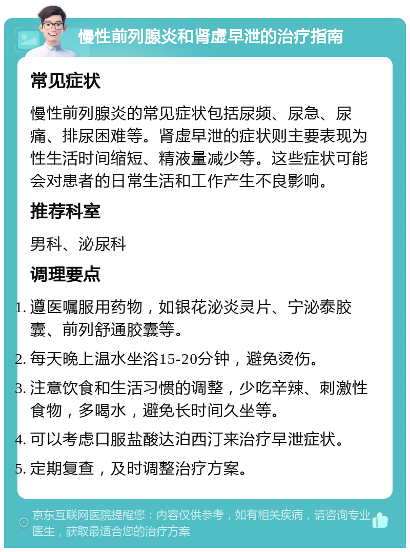 慢性前列腺炎和肾虚早泄的治疗指南 常见症状 慢性前列腺炎的常见症状包括尿频、尿急、尿痛、排尿困难等。肾虚早泄的症状则主要表现为性生活时间缩短、精液量减少等。这些症状可能会对患者的日常生活和工作产生不良影响。 推荐科室 男科、泌尿科 调理要点 遵医嘱服用药物，如银花泌炎灵片、宁泌泰胶囊、前列舒通胶囊等。 每天晚上温水坐浴15-20分钟，避免烫伤。 注意饮食和生活习惯的调整，少吃辛辣、刺激性食物，多喝水，避免长时间久坐等。 可以考虑口服盐酸达泊西汀来治疗早泄症状。 定期复查，及时调整治疗方案。