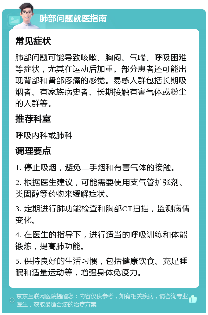 肺部问题就医指南 常见症状 肺部问题可能导致咳嗽、胸闷、气喘、呼吸困难等症状，尤其在运动后加重。部分患者还可能出现背部和肾部疼痛的感觉。易感人群包括长期吸烟者、有家族病史者、长期接触有害气体或粉尘的人群等。 推荐科室 呼吸内科或肺科 调理要点 1. 停止吸烟，避免二手烟和有害气体的接触。 2. 根据医生建议，可能需要使用支气管扩张剂、类固醇等药物来缓解症状。 3. 定期进行肺功能检查和胸部CT扫描，监测病情变化。 4. 在医生的指导下，进行适当的呼吸训练和体能锻炼，提高肺功能。 5. 保持良好的生活习惯，包括健康饮食、充足睡眠和适量运动等，增强身体免疫力。