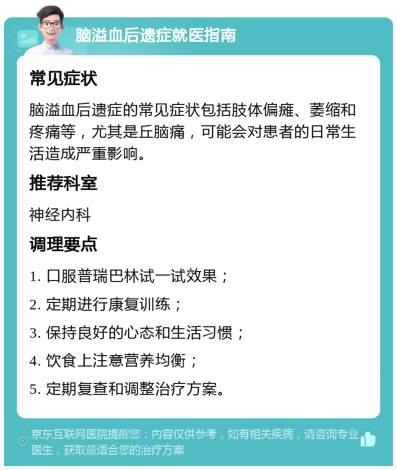 脑溢血后遗症就医指南 常见症状 脑溢血后遗症的常见症状包括肢体偏瘫、萎缩和疼痛等，尤其是丘脑痛，可能会对患者的日常生活造成严重影响。 推荐科室 神经内科 调理要点 1. 口服普瑞巴林试一试效果； 2. 定期进行康复训练； 3. 保持良好的心态和生活习惯； 4. 饮食上注意营养均衡； 5. 定期复查和调整治疗方案。