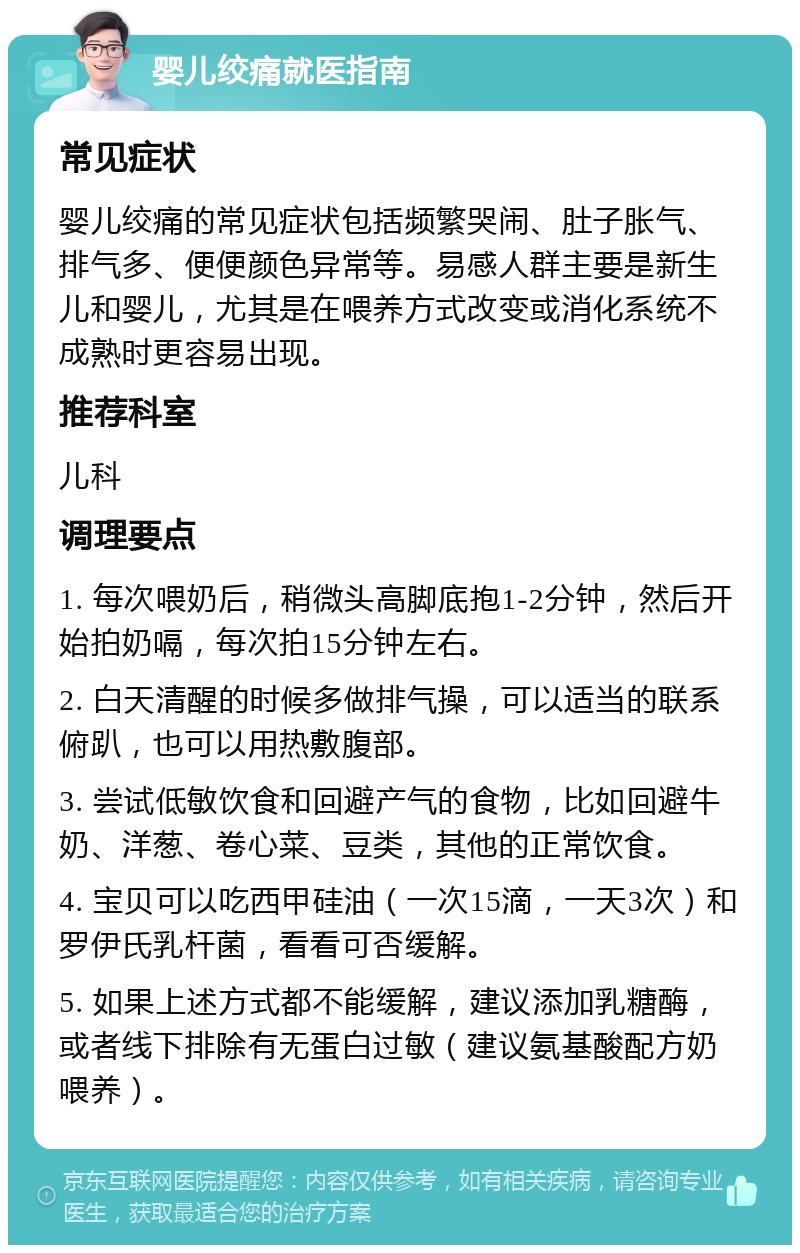 婴儿绞痛就医指南 常见症状 婴儿绞痛的常见症状包括频繁哭闹、肚子胀气、排气多、便便颜色异常等。易感人群主要是新生儿和婴儿，尤其是在喂养方式改变或消化系统不成熟时更容易出现。 推荐科室 儿科 调理要点 1. 每次喂奶后，稍微头高脚底抱1-2分钟，然后开始拍奶嗝，每次拍15分钟左右。 2. 白天清醒的时候多做排气操，可以适当的联系俯趴，也可以用热敷腹部。 3. 尝试低敏饮食和回避产气的食物，比如回避牛奶、洋葱、卷心菜、豆类，其他的正常饮食。 4. 宝贝可以吃西甲硅油（一次15滴，一天3次）和罗伊氏乳杆菌，看看可否缓解。 5. 如果上述方式都不能缓解，建议添加乳糖酶，或者线下排除有无蛋白过敏（建议氨基酸配方奶喂养）。