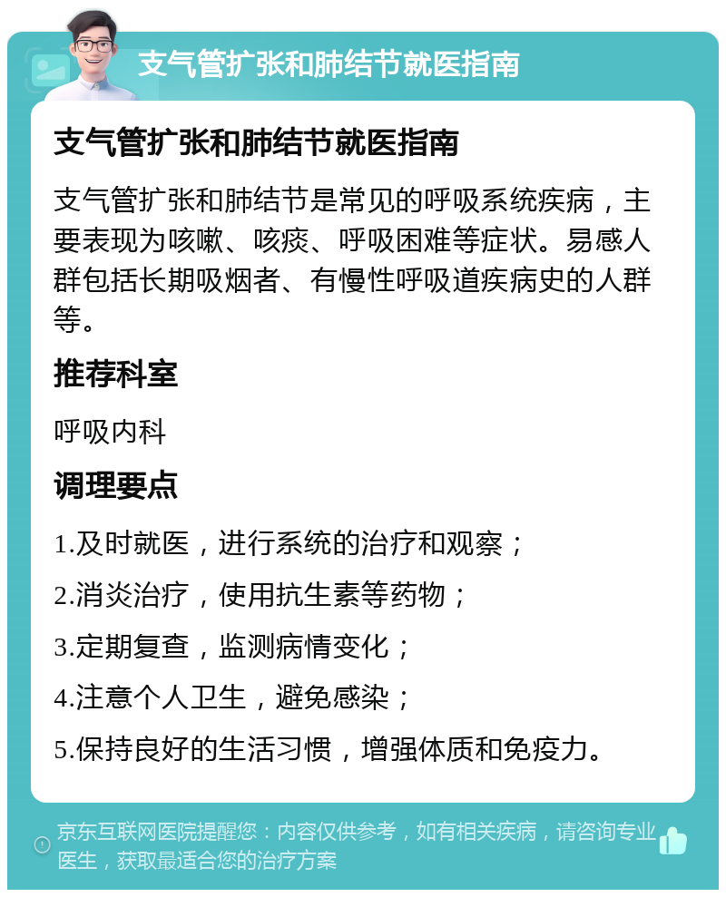 支气管扩张和肺结节就医指南 支气管扩张和肺结节就医指南 支气管扩张和肺结节是常见的呼吸系统疾病，主要表现为咳嗽、咳痰、呼吸困难等症状。易感人群包括长期吸烟者、有慢性呼吸道疾病史的人群等。 推荐科室 呼吸内科 调理要点 1.及时就医，进行系统的治疗和观察； 2.消炎治疗，使用抗生素等药物； 3.定期复查，监测病情变化； 4.注意个人卫生，避免感染； 5.保持良好的生活习惯，增强体质和免疫力。