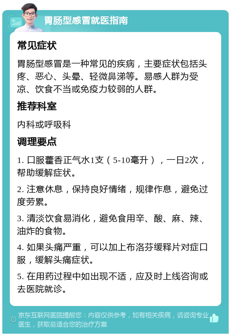 胃肠型感冒就医指南 常见症状 胃肠型感冒是一种常见的疾病，主要症状包括头疼、恶心、头晕、轻微鼻涕等。易感人群为受凉、饮食不当或免疫力较弱的人群。 推荐科室 内科或呼吸科 调理要点 1. 口服藿香正气水1支（5-10毫升），一日2次，帮助缓解症状。 2. 注意休息，保持良好情绪，规律作息，避免过度劳累。 3. 清淡饮食易消化，避免食用辛、酸、麻、辣、油炸的食物。 4. 如果头痛严重，可以加上布洛芬缓释片对症口服，缓解头痛症状。 5. 在用药过程中如出现不适，应及时上线咨询或去医院就诊。