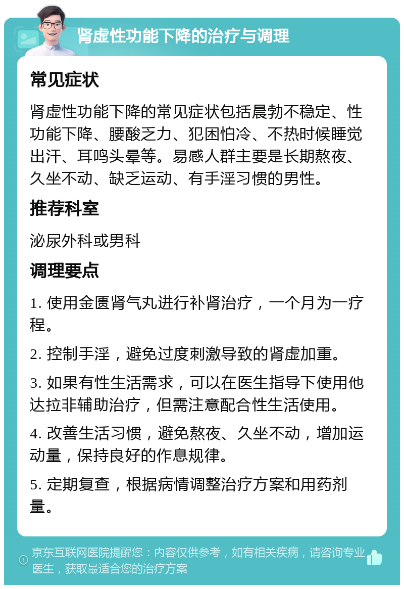 肾虚性功能下降的治疗与调理 常见症状 肾虚性功能下降的常见症状包括晨勃不稳定、性功能下降、腰酸乏力、犯困怕冷、不热时候睡觉出汗、耳鸣头晕等。易感人群主要是长期熬夜、久坐不动、缺乏运动、有手淫习惯的男性。 推荐科室 泌尿外科或男科 调理要点 1. 使用金匮肾气丸进行补肾治疗，一个月为一疗程。 2. 控制手淫，避免过度刺激导致的肾虚加重。 3. 如果有性生活需求，可以在医生指导下使用他达拉非辅助治疗，但需注意配合性生活使用。 4. 改善生活习惯，避免熬夜、久坐不动，增加运动量，保持良好的作息规律。 5. 定期复查，根据病情调整治疗方案和用药剂量。