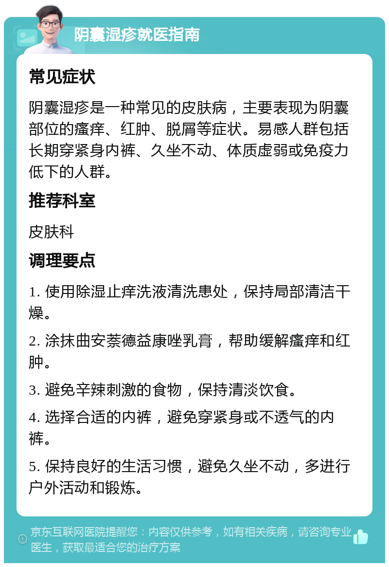 阴囊湿疹就医指南 常见症状 阴囊湿疹是一种常见的皮肤病，主要表现为阴囊部位的瘙痒、红肿、脱屑等症状。易感人群包括长期穿紧身内裤、久坐不动、体质虚弱或免疫力低下的人群。 推荐科室 皮肤科 调理要点 1. 使用除湿止痒洗液清洗患处，保持局部清洁干燥。 2. 涂抹曲安萘德益康唑乳膏，帮助缓解瘙痒和红肿。 3. 避免辛辣刺激的食物，保持清淡饮食。 4. 选择合适的内裤，避免穿紧身或不透气的内裤。 5. 保持良好的生活习惯，避免久坐不动，多进行户外活动和锻炼。