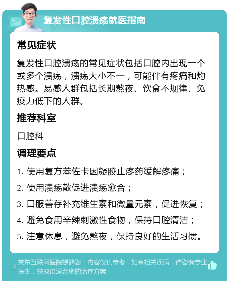 复发性口腔溃疡就医指南 常见症状 复发性口腔溃疡的常见症状包括口腔内出现一个或多个溃疡，溃疡大小不一，可能伴有疼痛和灼热感。易感人群包括长期熬夜、饮食不规律、免疫力低下的人群。 推荐科室 口腔科 调理要点 1. 使用复方苯佐卡因凝胶止疼药缓解疼痛； 2. 使用溃疡散促进溃疡愈合； 3. 口服善存补充维生素和微量元素，促进恢复； 4. 避免食用辛辣刺激性食物，保持口腔清洁； 5. 注意休息，避免熬夜，保持良好的生活习惯。