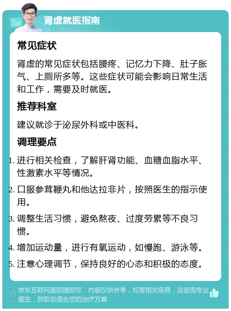 肾虚就医指南 常见症状 肾虚的常见症状包括腰疼、记忆力下降、肚子胀气、上厕所多等。这些症状可能会影响日常生活和工作，需要及时就医。 推荐科室 建议就诊于泌尿外科或中医科。 调理要点 进行相关检查，了解肝肾功能、血糖血脂水平、性激素水平等情况。 口服参茸鞭丸和他达拉非片，按照医生的指示使用。 调整生活习惯，避免熬夜、过度劳累等不良习惯。 增加运动量，进行有氧运动，如慢跑、游泳等。 注意心理调节，保持良好的心态和积极的态度。