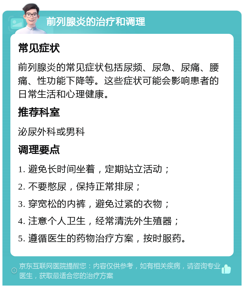 前列腺炎的治疗和调理 常见症状 前列腺炎的常见症状包括尿频、尿急、尿痛、腰痛、性功能下降等。这些症状可能会影响患者的日常生活和心理健康。 推荐科室 泌尿外科或男科 调理要点 1. 避免长时间坐着，定期站立活动； 2. 不要憋尿，保持正常排尿； 3. 穿宽松的内裤，避免过紧的衣物； 4. 注意个人卫生，经常清洗外生殖器； 5. 遵循医生的药物治疗方案，按时服药。