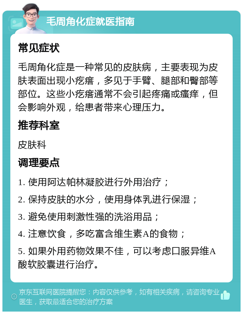 毛周角化症就医指南 常见症状 毛周角化症是一种常见的皮肤病，主要表现为皮肤表面出现小疙瘩，多见于手臂、腿部和臀部等部位。这些小疙瘩通常不会引起疼痛或瘙痒，但会影响外观，给患者带来心理压力。 推荐科室 皮肤科 调理要点 1. 使用阿达帕林凝胶进行外用治疗； 2. 保持皮肤的水分，使用身体乳进行保湿； 3. 避免使用刺激性强的洗浴用品； 4. 注意饮食，多吃富含维生素A的食物； 5. 如果外用药物效果不佳，可以考虑口服异维A酸软胶囊进行治疗。