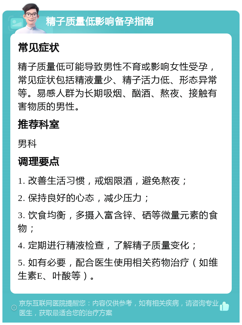 精子质量低影响备孕指南 常见症状 精子质量低可能导致男性不育或影响女性受孕，常见症状包括精液量少、精子活力低、形态异常等。易感人群为长期吸烟、酗酒、熬夜、接触有害物质的男性。 推荐科室 男科 调理要点 1. 改善生活习惯，戒烟限酒，避免熬夜； 2. 保持良好的心态，减少压力； 3. 饮食均衡，多摄入富含锌、硒等微量元素的食物； 4. 定期进行精液检查，了解精子质量变化； 5. 如有必要，配合医生使用相关药物治疗（如维生素E、叶酸等）。