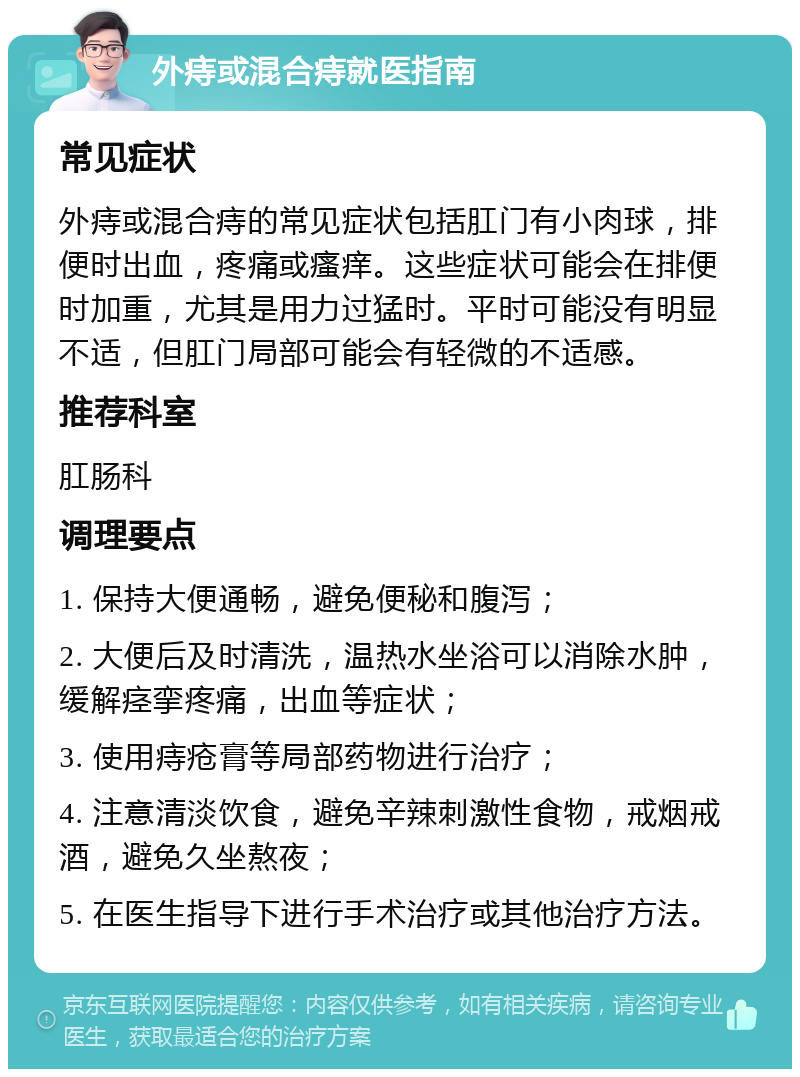 外痔或混合痔就医指南 常见症状 外痔或混合痔的常见症状包括肛门有小肉球，排便时出血，疼痛或瘙痒。这些症状可能会在排便时加重，尤其是用力过猛时。平时可能没有明显不适，但肛门局部可能会有轻微的不适感。 推荐科室 肛肠科 调理要点 1. 保持大便通畅，避免便秘和腹泻； 2. 大便后及时清洗，温热水坐浴可以消除水肿，缓解痉挛疼痛，出血等症状； 3. 使用痔疮膏等局部药物进行治疗； 4. 注意清淡饮食，避免辛辣刺激性食物，戒烟戒酒，避免久坐熬夜； 5. 在医生指导下进行手术治疗或其他治疗方法。