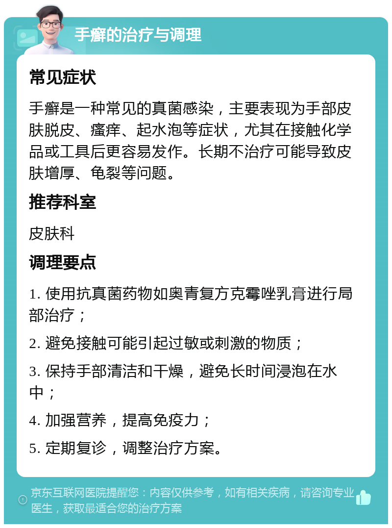 手癣的治疗与调理 常见症状 手癣是一种常见的真菌感染，主要表现为手部皮肤脱皮、瘙痒、起水泡等症状，尤其在接触化学品或工具后更容易发作。长期不治疗可能导致皮肤增厚、龟裂等问题。 推荐科室 皮肤科 调理要点 1. 使用抗真菌药物如奥青复方克霉唑乳膏进行局部治疗； 2. 避免接触可能引起过敏或刺激的物质； 3. 保持手部清洁和干燥，避免长时间浸泡在水中； 4. 加强营养，提高免疫力； 5. 定期复诊，调整治疗方案。