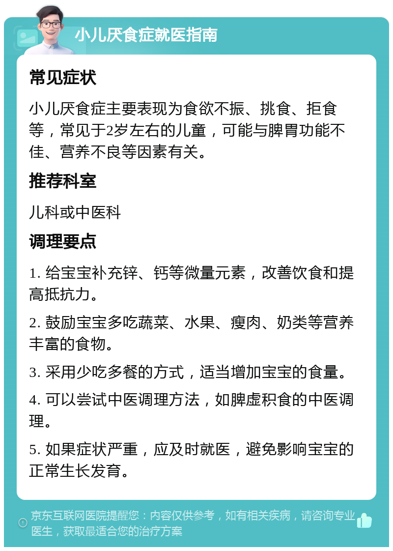 小儿厌食症就医指南 常见症状 小儿厌食症主要表现为食欲不振、挑食、拒食等，常见于2岁左右的儿童，可能与脾胃功能不佳、营养不良等因素有关。 推荐科室 儿科或中医科 调理要点 1. 给宝宝补充锌、钙等微量元素，改善饮食和提高抵抗力。 2. 鼓励宝宝多吃蔬菜、水果、瘦肉、奶类等营养丰富的食物。 3. 采用少吃多餐的方式，适当增加宝宝的食量。 4. 可以尝试中医调理方法，如脾虚积食的中医调理。 5. 如果症状严重，应及时就医，避免影响宝宝的正常生长发育。