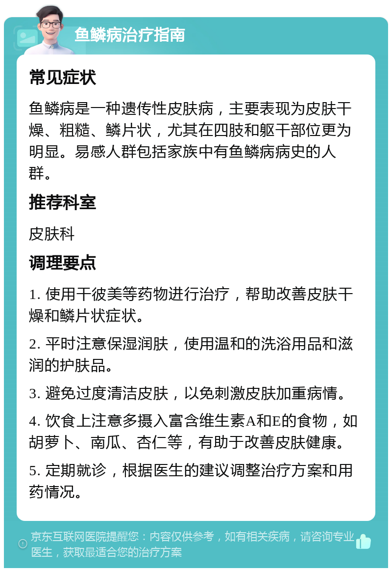 鱼鳞病治疗指南 常见症状 鱼鳞病是一种遗传性皮肤病，主要表现为皮肤干燥、粗糙、鳞片状，尤其在四肢和躯干部位更为明显。易感人群包括家族中有鱼鳞病病史的人群。 推荐科室 皮肤科 调理要点 1. 使用干彼美等药物进行治疗，帮助改善皮肤干燥和鳞片状症状。 2. 平时注意保湿润肤，使用温和的洗浴用品和滋润的护肤品。 3. 避免过度清洁皮肤，以免刺激皮肤加重病情。 4. 饮食上注意多摄入富含维生素A和E的食物，如胡萝卜、南瓜、杏仁等，有助于改善皮肤健康。 5. 定期就诊，根据医生的建议调整治疗方案和用药情况。