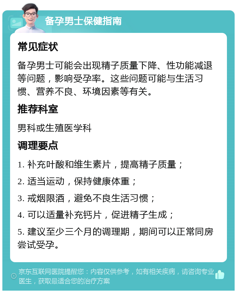 备孕男士保健指南 常见症状 备孕男士可能会出现精子质量下降、性功能减退等问题，影响受孕率。这些问题可能与生活习惯、营养不良、环境因素等有关。 推荐科室 男科或生殖医学科 调理要点 1. 补充叶酸和维生素片，提高精子质量； 2. 适当运动，保持健康体重； 3. 戒烟限酒，避免不良生活习惯； 4. 可以适量补充钙片，促进精子生成； 5. 建议至少三个月的调理期，期间可以正常同房尝试受孕。