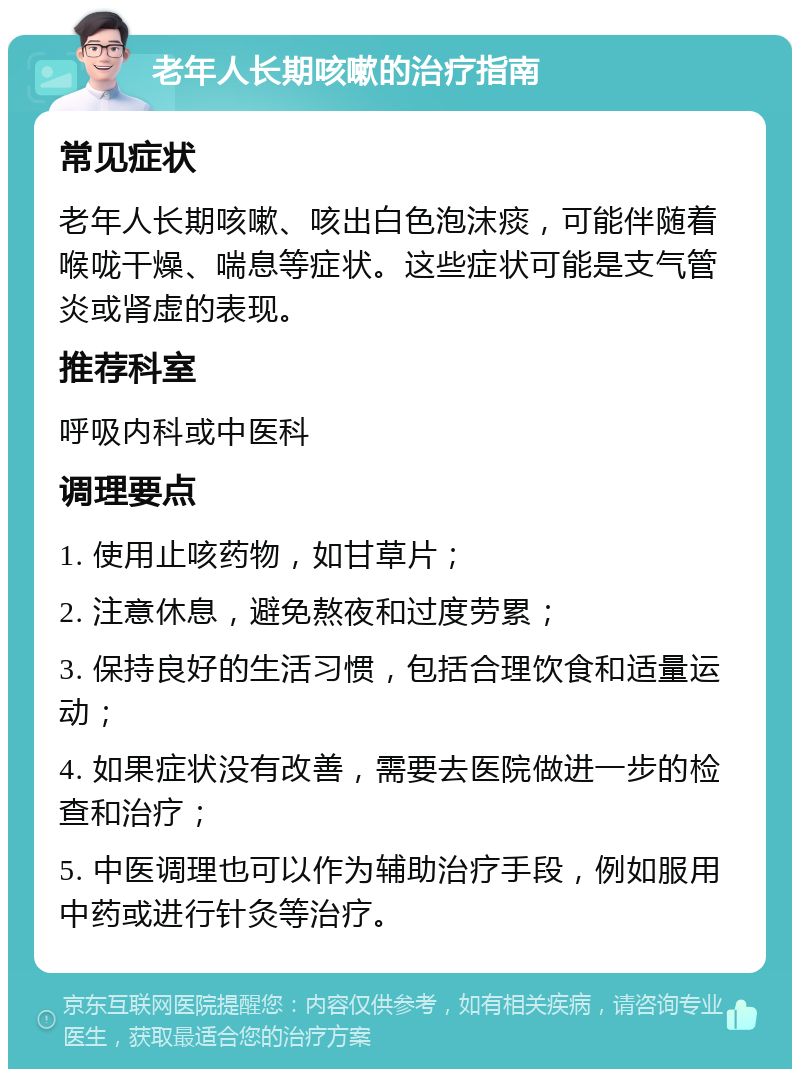 老年人长期咳嗽的治疗指南 常见症状 老年人长期咳嗽、咳出白色泡沫痰，可能伴随着喉咙干燥、喘息等症状。这些症状可能是支气管炎或肾虚的表现。 推荐科室 呼吸内科或中医科 调理要点 1. 使用止咳药物，如甘草片； 2. 注意休息，避免熬夜和过度劳累； 3. 保持良好的生活习惯，包括合理饮食和适量运动； 4. 如果症状没有改善，需要去医院做进一步的检查和治疗； 5. 中医调理也可以作为辅助治疗手段，例如服用中药或进行针灸等治疗。