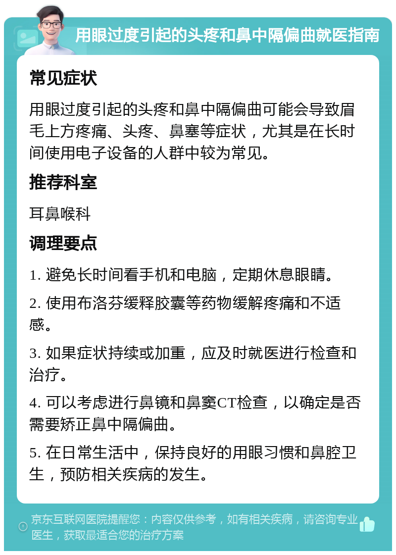 用眼过度引起的头疼和鼻中隔偏曲就医指南 常见症状 用眼过度引起的头疼和鼻中隔偏曲可能会导致眉毛上方疼痛、头疼、鼻塞等症状，尤其是在长时间使用电子设备的人群中较为常见。 推荐科室 耳鼻喉科 调理要点 1. 避免长时间看手机和电脑，定期休息眼睛。 2. 使用布洛芬缓释胶囊等药物缓解疼痛和不适感。 3. 如果症状持续或加重，应及时就医进行检查和治疗。 4. 可以考虑进行鼻镜和鼻窦CT检查，以确定是否需要矫正鼻中隔偏曲。 5. 在日常生活中，保持良好的用眼习惯和鼻腔卫生，预防相关疾病的发生。