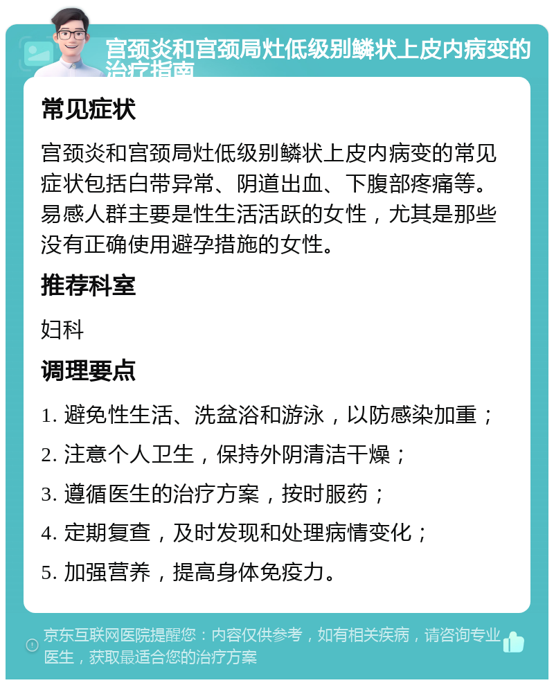 宫颈炎和宫颈局灶低级别鳞状上皮内病变的治疗指南 常见症状 宫颈炎和宫颈局灶低级别鳞状上皮内病变的常见症状包括白带异常、阴道出血、下腹部疼痛等。易感人群主要是性生活活跃的女性，尤其是那些没有正确使用避孕措施的女性。 推荐科室 妇科 调理要点 1. 避免性生活、洗盆浴和游泳，以防感染加重； 2. 注意个人卫生，保持外阴清洁干燥； 3. 遵循医生的治疗方案，按时服药； 4. 定期复查，及时发现和处理病情变化； 5. 加强营养，提高身体免疫力。