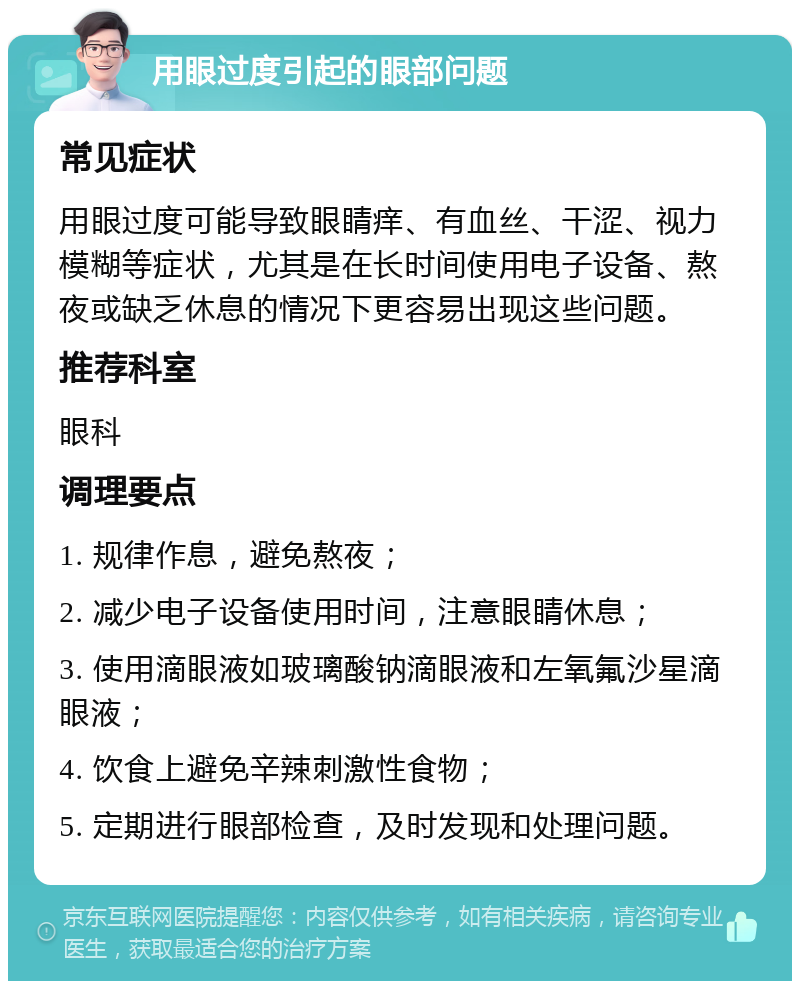 用眼过度引起的眼部问题 常见症状 用眼过度可能导致眼睛痒、有血丝、干涩、视力模糊等症状，尤其是在长时间使用电子设备、熬夜或缺乏休息的情况下更容易出现这些问题。 推荐科室 眼科 调理要点 1. 规律作息，避免熬夜； 2. 减少电子设备使用时间，注意眼睛休息； 3. 使用滴眼液如玻璃酸钠滴眼液和左氧氟沙星滴眼液； 4. 饮食上避免辛辣刺激性食物； 5. 定期进行眼部检查，及时发现和处理问题。