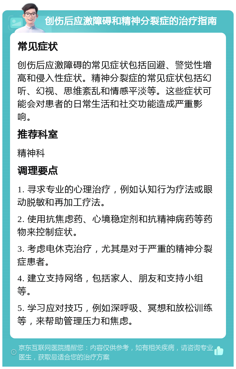 创伤后应激障碍和精神分裂症的治疗指南 常见症状 创伤后应激障碍的常见症状包括回避、警觉性增高和侵入性症状。精神分裂症的常见症状包括幻听、幻视、思维紊乱和情感平淡等。这些症状可能会对患者的日常生活和社交功能造成严重影响。 推荐科室 精神科 调理要点 1. 寻求专业的心理治疗，例如认知行为疗法或眼动脱敏和再加工疗法。 2. 使用抗焦虑药、心境稳定剂和抗精神病药等药物来控制症状。 3. 考虑电休克治疗，尤其是对于严重的精神分裂症患者。 4. 建立支持网络，包括家人、朋友和支持小组等。 5. 学习应对技巧，例如深呼吸、冥想和放松训练等，来帮助管理压力和焦虑。