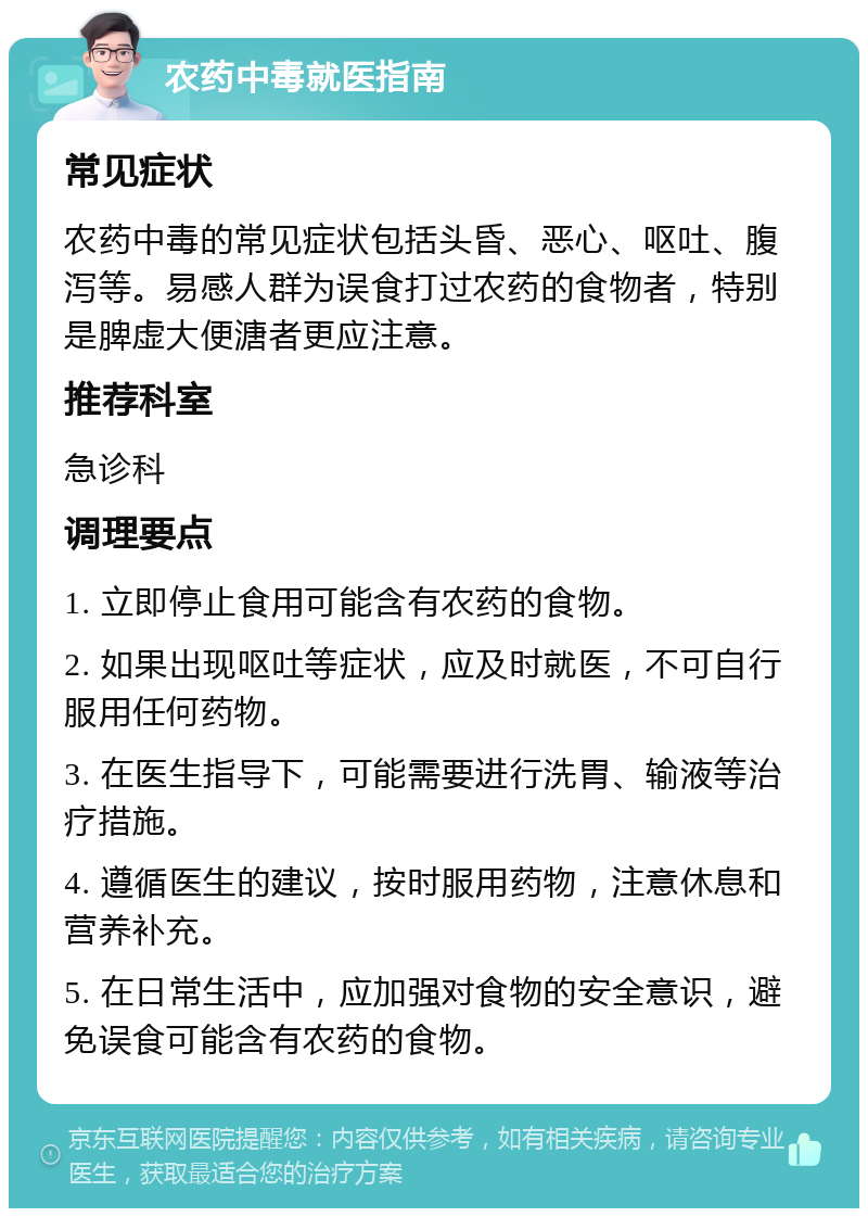 农药中毒就医指南 常见症状 农药中毒的常见症状包括头昏、恶心、呕吐、腹泻等。易感人群为误食打过农药的食物者，特别是脾虚大便溏者更应注意。 推荐科室 急诊科 调理要点 1. 立即停止食用可能含有农药的食物。 2. 如果出现呕吐等症状，应及时就医，不可自行服用任何药物。 3. 在医生指导下，可能需要进行洗胃、输液等治疗措施。 4. 遵循医生的建议，按时服用药物，注意休息和营养补充。 5. 在日常生活中，应加强对食物的安全意识，避免误食可能含有农药的食物。