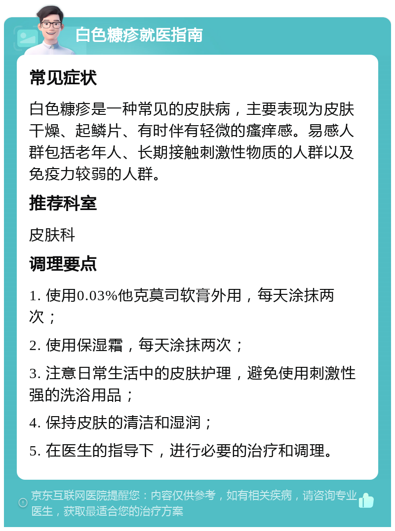 白色糠疹就医指南 常见症状 白色糠疹是一种常见的皮肤病，主要表现为皮肤干燥、起鳞片、有时伴有轻微的瘙痒感。易感人群包括老年人、长期接触刺激性物质的人群以及免疫力较弱的人群。 推荐科室 皮肤科 调理要点 1. 使用0.03%他克莫司软膏外用，每天涂抹两次； 2. 使用保湿霜，每天涂抹两次； 3. 注意日常生活中的皮肤护理，避免使用刺激性强的洗浴用品； 4. 保持皮肤的清洁和湿润； 5. 在医生的指导下，进行必要的治疗和调理。