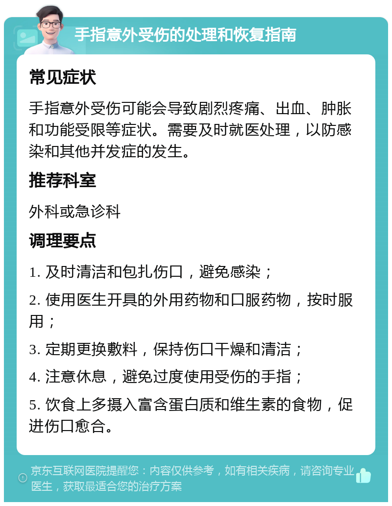 手指意外受伤的处理和恢复指南 常见症状 手指意外受伤可能会导致剧烈疼痛、出血、肿胀和功能受限等症状。需要及时就医处理，以防感染和其他并发症的发生。 推荐科室 外科或急诊科 调理要点 1. 及时清洁和包扎伤口，避免感染； 2. 使用医生开具的外用药物和口服药物，按时服用； 3. 定期更换敷料，保持伤口干燥和清洁； 4. 注意休息，避免过度使用受伤的手指； 5. 饮食上多摄入富含蛋白质和维生素的食物，促进伤口愈合。