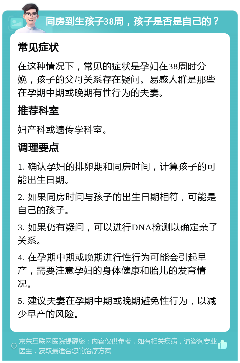 同房到生孩子38周，孩子是否是自己的？ 常见症状 在这种情况下，常见的症状是孕妇在38周时分娩，孩子的父母关系存在疑问。易感人群是那些在孕期中期或晚期有性行为的夫妻。 推荐科室 妇产科或遗传学科室。 调理要点 1. 确认孕妇的排卵期和同房时间，计算孩子的可能出生日期。 2. 如果同房时间与孩子的出生日期相符，可能是自己的孩子。 3. 如果仍有疑问，可以进行DNA检测以确定亲子关系。 4. 在孕期中期或晚期进行性行为可能会引起早产，需要注意孕妇的身体健康和胎儿的发育情况。 5. 建议夫妻在孕期中期或晚期避免性行为，以减少早产的风险。