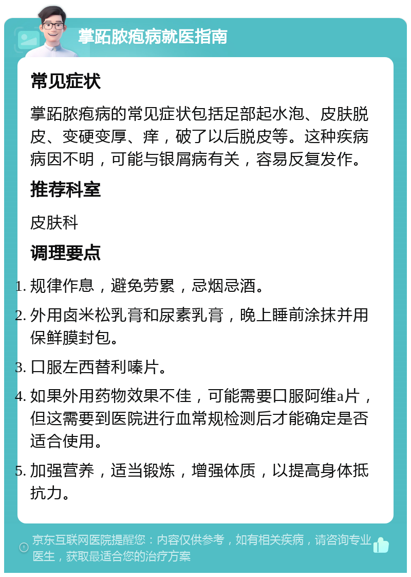 掌跖脓疱病就医指南 常见症状 掌跖脓疱病的常见症状包括足部起水泡、皮肤脱皮、变硬变厚、痒，破了以后脱皮等。这种疾病病因不明，可能与银屑病有关，容易反复发作。 推荐科室 皮肤科 调理要点 规律作息，避免劳累，忌烟忌酒。 外用卤米松乳膏和尿素乳膏，晚上睡前涂抹并用保鲜膜封包。 口服左西替利嗪片。 如果外用药物效果不佳，可能需要口服阿维a片，但这需要到医院进行血常规检测后才能确定是否适合使用。 加强营养，适当锻炼，增强体质，以提高身体抵抗力。