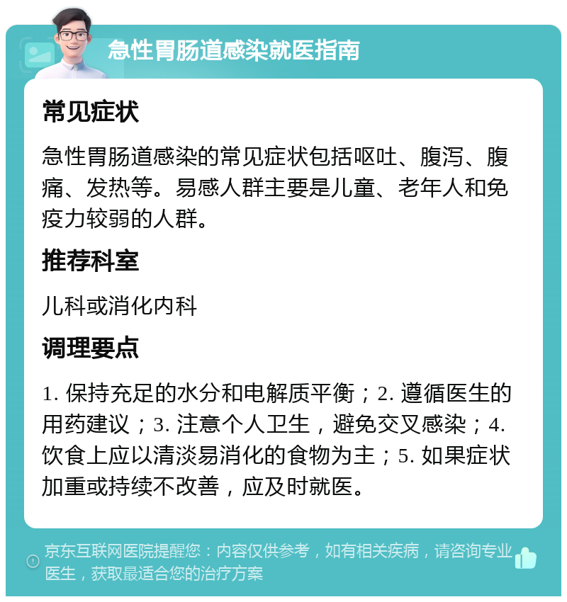 急性胃肠道感染就医指南 常见症状 急性胃肠道感染的常见症状包括呕吐、腹泻、腹痛、发热等。易感人群主要是儿童、老年人和免疫力较弱的人群。 推荐科室 儿科或消化内科 调理要点 1. 保持充足的水分和电解质平衡；2. 遵循医生的用药建议；3. 注意个人卫生，避免交叉感染；4. 饮食上应以清淡易消化的食物为主；5. 如果症状加重或持续不改善，应及时就医。