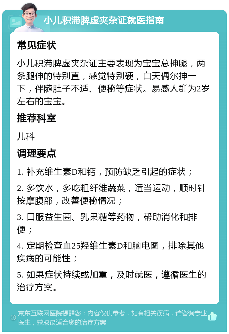 小儿积滞脾虚夹杂证就医指南 常见症状 小儿积滞脾虚夹杂证主要表现为宝宝总抻腿，两条腿伸的特别直，感觉特别硬，白天偶尔抻一下，伴随肚子不适、便秘等症状。易感人群为2岁左右的宝宝。 推荐科室 儿科 调理要点 1. 补充维生素D和钙，预防缺乏引起的症状； 2. 多饮水，多吃粗纤维蔬菜，适当运动，顺时针按摩腹部，改善便秘情况； 3. 口服益生菌、乳果糖等药物，帮助消化和排便； 4. 定期检查血25羟维生素D和脑电图，排除其他疾病的可能性； 5. 如果症状持续或加重，及时就医，遵循医生的治疗方案。