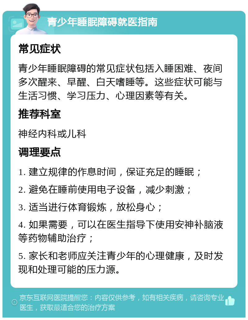 青少年睡眠障碍就医指南 常见症状 青少年睡眠障碍的常见症状包括入睡困难、夜间多次醒来、早醒、白天嗜睡等。这些症状可能与生活习惯、学习压力、心理因素等有关。 推荐科室 神经内科或儿科 调理要点 1. 建立规律的作息时间，保证充足的睡眠； 2. 避免在睡前使用电子设备，减少刺激； 3. 适当进行体育锻炼，放松身心； 4. 如果需要，可以在医生指导下使用安神补脑液等药物辅助治疗； 5. 家长和老师应关注青少年的心理健康，及时发现和处理可能的压力源。