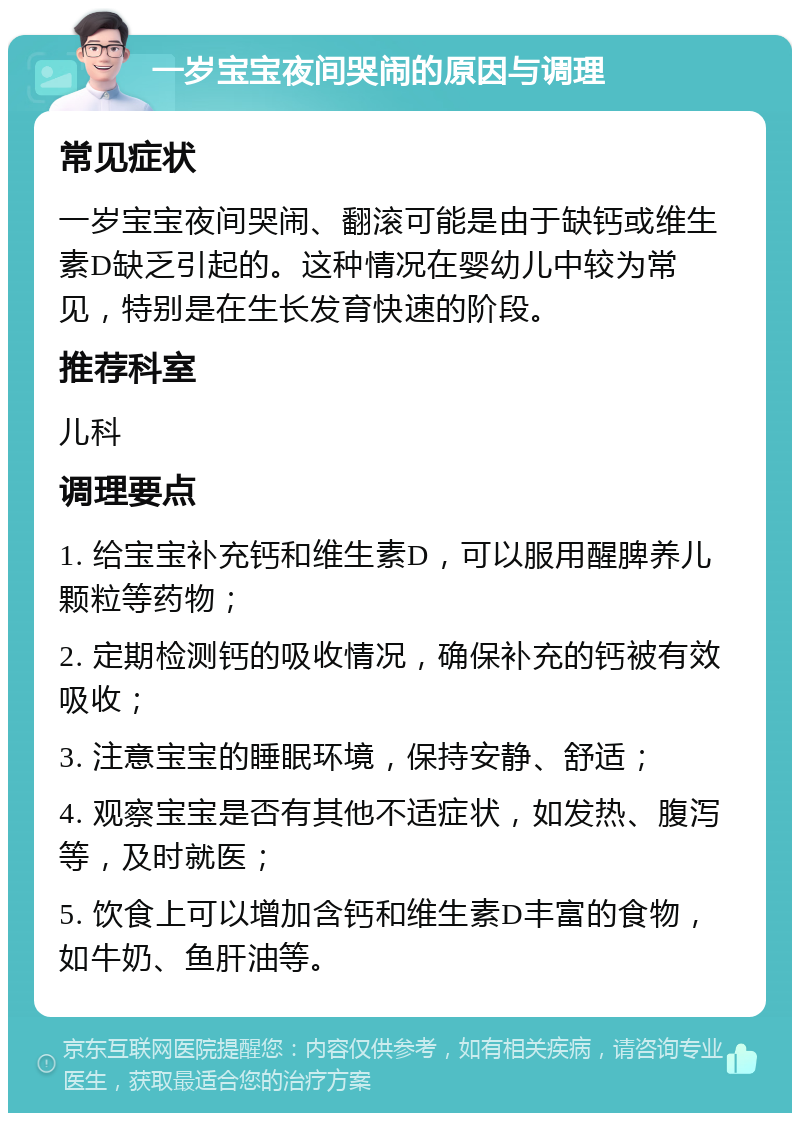 一岁宝宝夜间哭闹的原因与调理 常见症状 一岁宝宝夜间哭闹、翻滚可能是由于缺钙或维生素D缺乏引起的。这种情况在婴幼儿中较为常见，特别是在生长发育快速的阶段。 推荐科室 儿科 调理要点 1. 给宝宝补充钙和维生素D，可以服用醒脾养儿颗粒等药物； 2. 定期检测钙的吸收情况，确保补充的钙被有效吸收； 3. 注意宝宝的睡眠环境，保持安静、舒适； 4. 观察宝宝是否有其他不适症状，如发热、腹泻等，及时就医； 5. 饮食上可以增加含钙和维生素D丰富的食物，如牛奶、鱼肝油等。