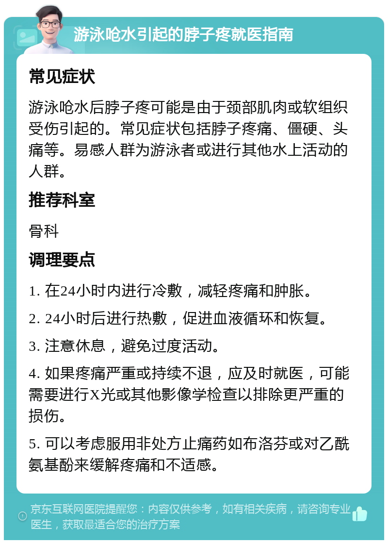 游泳呛水引起的脖子疼就医指南 常见症状 游泳呛水后脖子疼可能是由于颈部肌肉或软组织受伤引起的。常见症状包括脖子疼痛、僵硬、头痛等。易感人群为游泳者或进行其他水上活动的人群。 推荐科室 骨科 调理要点 1. 在24小时内进行冷敷，减轻疼痛和肿胀。 2. 24小时后进行热敷，促进血液循环和恢复。 3. 注意休息，避免过度活动。 4. 如果疼痛严重或持续不退，应及时就医，可能需要进行X光或其他影像学检查以排除更严重的损伤。 5. 可以考虑服用非处方止痛药如布洛芬或对乙酰氨基酚来缓解疼痛和不适感。